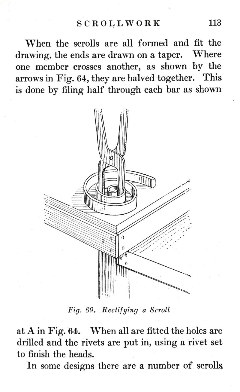 SCROLLWORK
p.113

When the scrolls are all formed and fit the drawing, the ends are drawn on a taper. Where one member crosses another, as shown by the arrows in Fig. 64, they are halved together. This is done by filing half through each bar as shown

Fig. 69.   Rectifying a Scroll

at A in Fig. 64. When all are fitted the holes are drilled and the rivets are put in, using a rivet set to finish the heads.
In some designs there are a number of scrolls