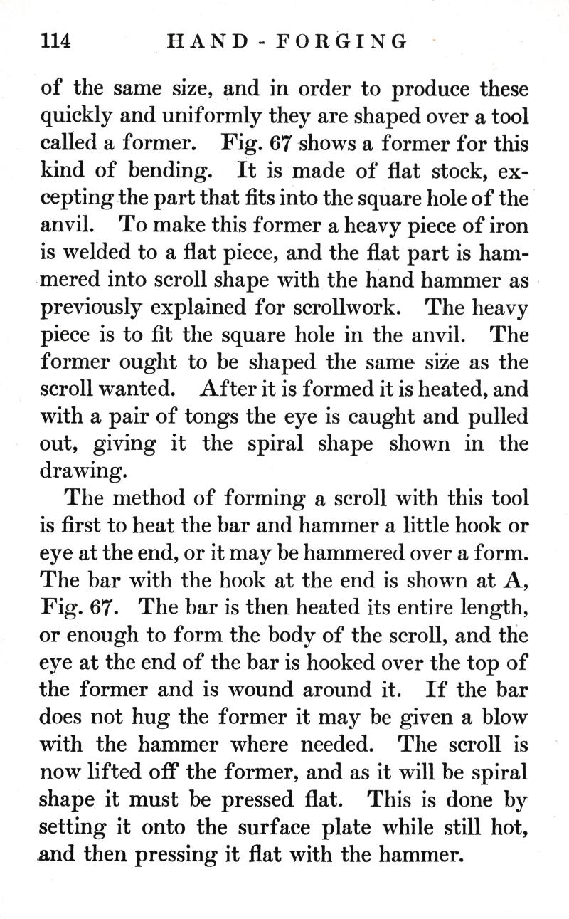 p.114	HAND-FORGING
of the same size, and in order to produce these quickly and uniformly they are shaped over a tool called a former. Fig. 67 shows a former for this kind of bending. It is made of flat stock, excepting the part that fits into the square hole of the anvil. To make this former a heavy piece of iron is welded to a flat piece, and the flat part is hammered into scroll shape with the hand hammer as previously explained for scrollwork. The heavy piece is to fit the square hole in the anvil. The former ought to be shaped the same size as the scroll wanted. After it is formed it is heated, and with a pair of tongs the eye is caught and pulled out, giving it the spiral shape shown in the drawing.
The method of forming a scroll with this tool is first to heat the bar and hammer a little hook or eye at the end, or it may be hammered over a form. The bar with the hook at the end is shown at A, Fig. 67. The bar is then heated its entire length, or enough to form the body of the scroll, and the eye at the end of the bar is hooked over the top of the former and is wound around it. If the bar does not hug the former it may be given a blow with the hammer where needed. The scroll is now lifted off the former, and as it will be spiral shape it must be pressed flat. This is done by setting it onto the surface plate while still hot, and then pressing it flat with the hammer.