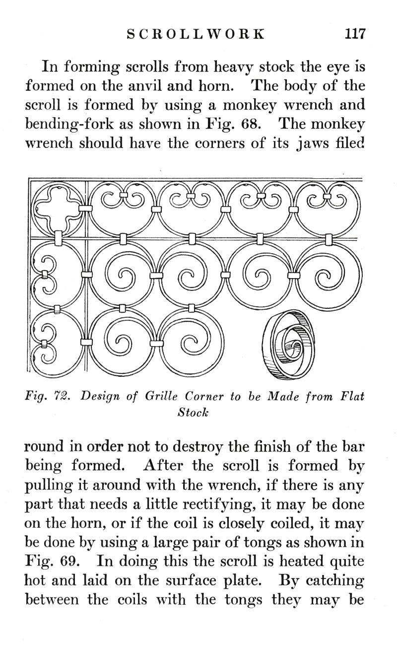 SCROLLWORK	117
In forming scrolls from heavy stock the eye is formed on the anvil and horn. The body of the scroll is formed by using a monkey wrench and bending-fork as shown in Fig. 68. The monkey wrench should have the corners of its jaws filed
Fig. 72.   Design of Grille Corner to be Made from Flat
Stock
round in order not to destroy the finish of the bar being formed. After the scroll is formed by pulling it around with the wrench, if there is any part that needs a little rectifying, it may be done on the horn, or if the coil is closely coiled, it may be done by using a large pair of tongs as shown in Fig. 69. In doing this the scroll is heated quite hot and laid on the surface plate. By catching between the coils with the tongs they may be