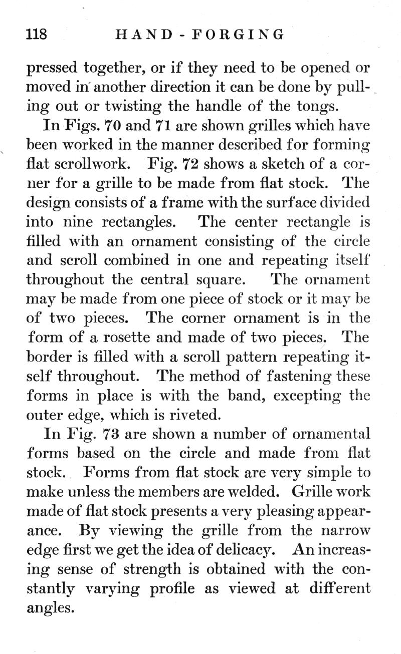 p.118	HAND-FORGING
pressed together, or if they need to be opened or moved in another direction it can be done by pulling out or twisting the handle of the tongs.
In Figs. 70 and 71 are shown grilles which have been worked in the manner described for forming flat scrollwork. Fig. 72 shows a sketch of a corner for a grille to be made from flat stock. The design consists of a frame with the surface divided into nine rectangles. The center rectangle is filled with an ornament consisting of the circle and scroll combined in one and repeating itself throughout the central square. The ornament may be made from one piece of stock or it may be of two pieces. The corner ornament is in the form of a rosette and made of two pieces. The border is filled with a scroll pattern repeating itself throughout. The method of fastening these forms in place is with the band, excepting the outer edge, which is riveted.
In Fig. 73 are shown a number of ornamental forms based on the circle and made from flat stock. Forms from flat stock are very simple to make unless the members are welded. Grille work made of flat stock presents a very pleasing appearance. By viewing the grille from the narrow edge first we get the idea of delicacy. An increasing sense of strength is obtained with the constantly varying profile as viewed at different angles.