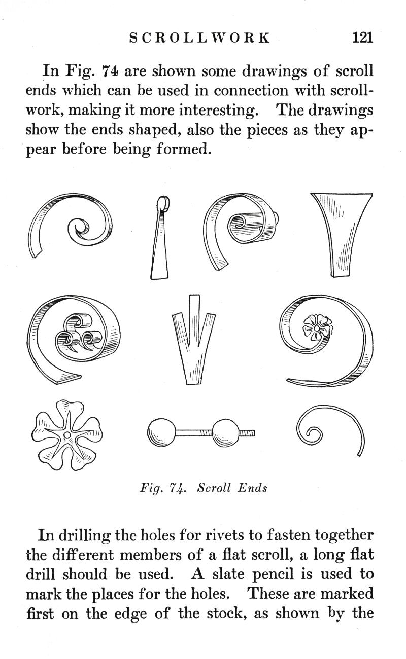 SCROLLWORK
p.121

In Fig. 74 are shown some drawings of scroll ends which can be used in connection with scrollwork, making it more interesting. The drawings show the ends shaped, also the pieces as they appear before being formed.

Fig. 74.   Scroll Ends

In drilling the holes for rivets to fasten together the different members of a flat scroll, a long flat drill should be used. A slate pencil is used to mark the places for the holes. These are marked first on the edge of the stock, as shown by the