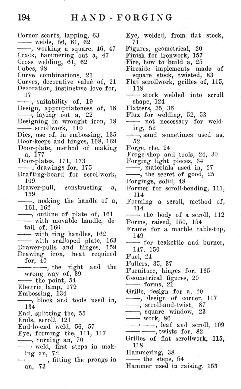 194
HAND - FORGING
Corner scarfs, lapping, 63
�� welds,  56,  61, 62
��, working a square, 46, 47 Crack, hammering  out  a,  47 Cross  welding,  61,  62 Cubes, 98
Curve  combinations,   21 Curves, decorative value of,  21 Decoration, instinctive love for, 17
��, suitability   of,   19 Design,  appropriateness  of,  18
���, laying  out  a,   22 Designing in  wrought iron,  18
��� scrollwork,   110 Dies, use of, in embossing,  135 Door-keeps and hinges, 168, 169 Door-plate,  method  of  making
a,  177 Door-plates,  171,  173
���, drawings for, 175 Drafting-board  for   scrollwork,
109 Drawer-pull,     constructing     a,
159
��, making the handle of a, 161, 162
��, outline of plate of, 161
��� with movable handle,   detail of, 160
��� with ring handles, 162
�� with scalloped  plate,  163 Drawer-pulls   and   hinges,   159 Drawing    iron,    heat    required for, 40
�� ��, the   right   and   the wrong way of, 39 the point, 54
Electric lamp,  179 Embossing, 134
���, block and  tools  used in,
134
End, splitting the, 55 Ends, scroll,  121 End-to-end  weld, 56,  57 Eye, forming  the,  111, 117
��, turning an, 70
��� weld,  first  steps in  making an,  72
��� ��, fitting the prongs in an,   73
Eye,  welded,  from  flat  stock,
_71
Figures, geometrical, 20 Finish for ironwork, 157 Fire, how to build a, 25 Fireside implements made of
square   stock,  twisted,   83 Flat scrollwork, grilles of, 115,
118
�� stock   welded   into   scroll
shape, 124 Flatters, 35, 36 Flux for welding,  52, 53
��   not   necessary   for   welding,  52
��, sand   sometimes  used  as,
52
Forge, the, 24
Forge-shop and tools, 24, 30 Forging light pieces, 34
��, materials used in,  27
��, the secret of good, 25
Forgings,  solid, 48
Former for scroll-bending, 111,
114 Forming   a   scroll,   method   of,
114
��� the body of a scroll,  112 Forms,  raised,  150,  154 Frame  for a marble  table-top, 149
�� for teakettle and burner,
147,  150 Fuel, 24 Fullers, 35, 37 Furniture,  hinges for,  165 Geometrical figures, 20
��� forms, 21
Grille, design  for a,  20
���,   design  of  corner,  117
���, scroll-and-twist,   87
���, square   window,   23
��� work, 86
��'��, leaf and  scroll,  109
�� ��, twists for, 82 Grilles of flat scrollwork, 115,
118 Hammering,  38
�� the steps, 54
Hammer used in raising, 153