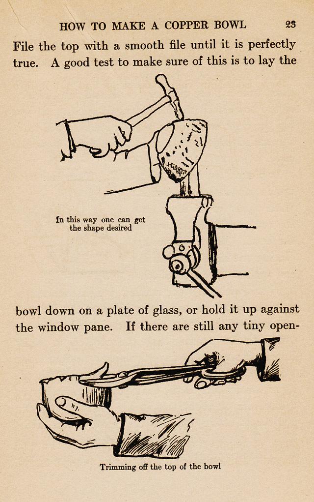page 23,  How to make a copper bowl, File the top with a smooth file until it is perfectly true.  A good test to make sure of this is to lay the bowel down on a plate of glass, or hold it against a window pane. 